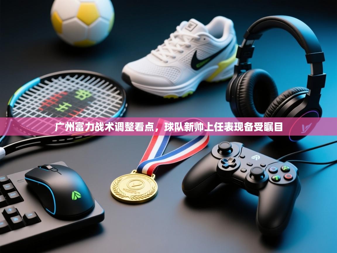 广州富力战术调整看点，球队新帅上任表现备受瞩目